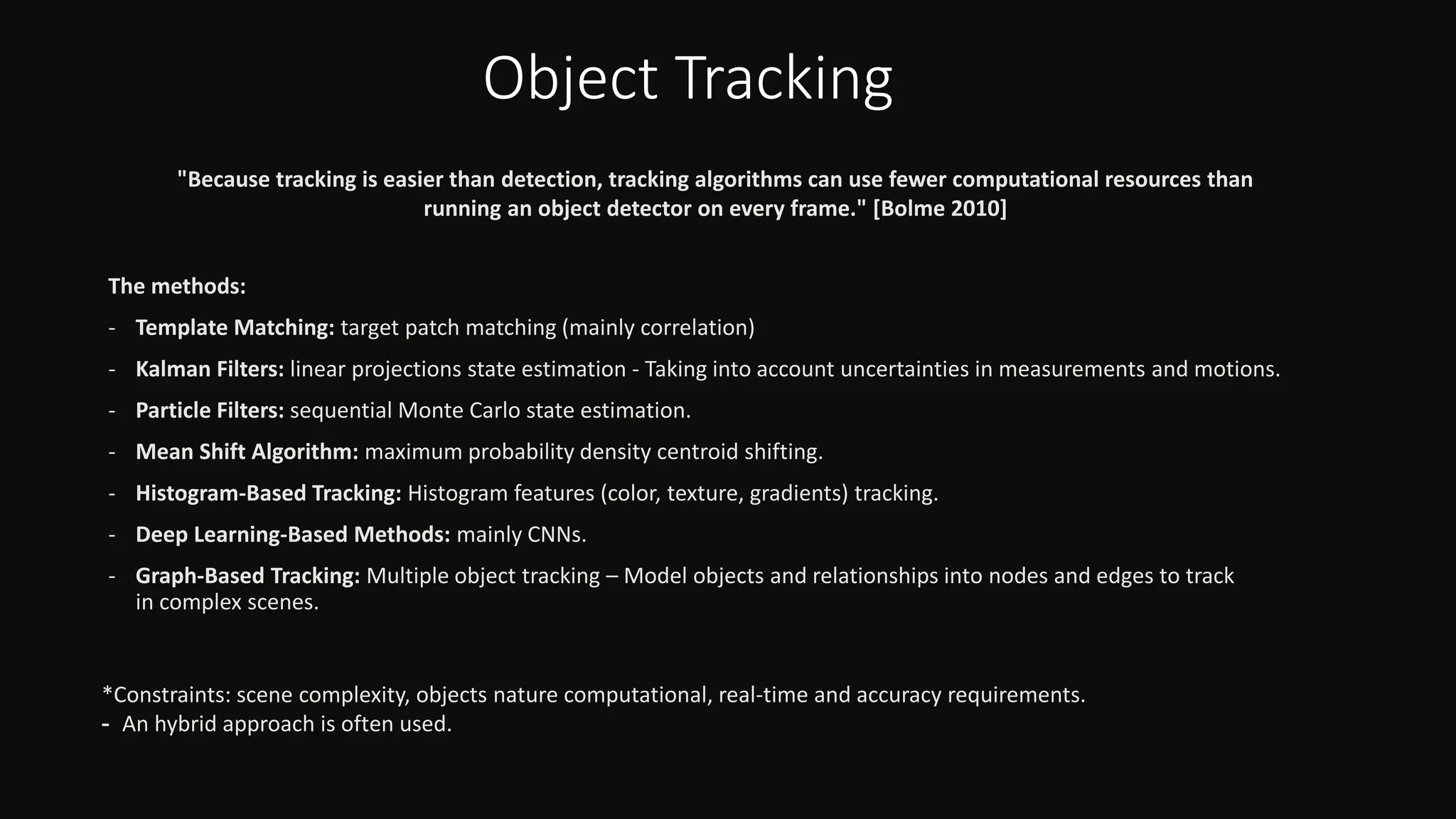 Object Tracking
The methods:
- Template Matching: target patch matching (mainly correlation)
- Kalman Filters: linear projections state estimation - Taking into account uncertainties in measurements and motions.
- Particle Filters: sequential Monte Carlo state estimation.
- Mean Shift Algorithm: maximum probability density centroid shifting.
- Histogram-Based Tracking: Histogram features (color, texture, gradients) tracking.
- Deep Learning-Based Methods: mainly CNNs.
- Graph-Based Tracking: Multiple object tracking – Model objects and relationships into nodes and edges to track
in complex scenes.
"Because tracking is easier than detection, tracking algorithms can use fewer computational resources than
running an object detector on every frame." [Bolme 2010]
*Constraints: scene complexity, objects nature computational, real-time and accuracy requirements.
- An hybrid approach is often used.
 