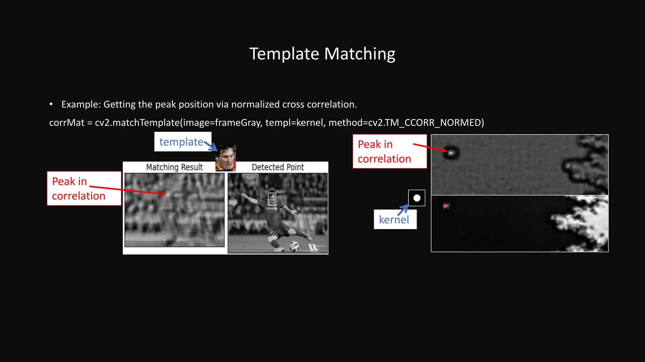 Peak in
correlation
Peak in
correlation
Template Matching
• Example: Getting the peak position via normalized cross correlation.
corrMat = cv2.matchTemplate(image=frameGray, templ=kernel, method=cv2.TM_CCORR_NORMED)
kernel
template
 