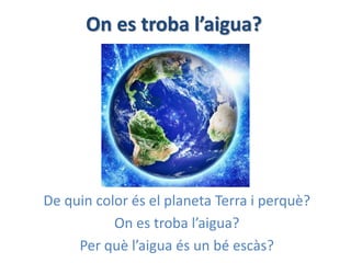 On es troba l’aigua?
De quin color és el planeta Terra i perquè?
On es troba l’aigua?
Per què l’aigua és un bé escàs?
 
