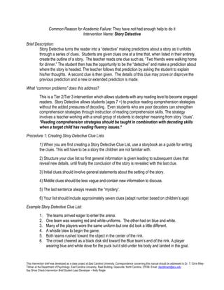This intervention brief was developed as a class project at East Carolina University. Correspondence concerning this manual should be addressed to Dr. T. Chris Riley- 
Tillman at the Department of Psychology, East Carolina University, Rawl Building, Greenville, North Carolina, 27858. Email: rileytillmant@ecu.edu 
Say Show Check Intervention Brief Student Lead Developer – Kelly Reigle 
Common Reason for Academic Failure: They have not had enough help to do it 
Intervention Name: Story Detective 
Brief Description: 
Story Detective turns the reader into a “detective” making predictions about a story as it unfolds through a series of clues. Students are given clues one at a time that, when listed in their entirety, create the outline of a story. The teacher reads one clue such as, “Two friends were walking home for dinner.” The student then has the opportunity to be the “detective” and make a prediction about where the story is headed. The teacher follows that prediction by asking the student to explain his/her thoughts. A second clue is then given. The details of this clue may prove or disprove the previous prediction and a new or extended prediction is made. 
What “common problems” does this address? 
This is a Tier 2/Tier 3 intervention which allows students with any reading level to become engaged readers. Story Detective allows students (ages 7 +) to practice reading comprehension strategies without the added pressures of decoding. Even students who are poor decoders can strengthen comprehension strategies through instruction of reading comprehension skills. The strategy involves a teacher working with a small group of students to decipher meaning from story “clues”. *Reading comprehension strategies should be taught in combination with decoding skills when a target child has reading fluency issues.* 
Procedure 1: Creating Story Detective Clue Lists 
1) When you are first creating a Story Detective Clue List, use a storybook as a guide for writing the clues. This will have to be a story the children are not familiar with. 
2) Structure your clue list so first general information is given leading to subsequent clues that reveal new details, until finally the conclusion of the story is revealed with the last clue. 
3) Initial clues should involve general statements about the setting of the story. 
4) Middle clues should be less vague and contain new information to discuss. 
5) The last sentence always reveals the “mystery”. 
6) Your list should include approximately seven clues (adapt number based on children’s age) 
Example Story Detective Clue List: 
1. The teams arrived eager to enter the arena. 
2. One team was wearing red and white uniforms. The other had on blue and white. 
3. Many of the players wore the same uniform but one did look a little different. 
4. A whistle blew to begin the game. 
5. Both teams rushed toward the object in the center of the rink. 
6. The crowd cheered as a black disk slid toward the Blue team’s end of the rink. A player wearing blue and white dove for the puck but it slid under his body and landed in the goal.  
