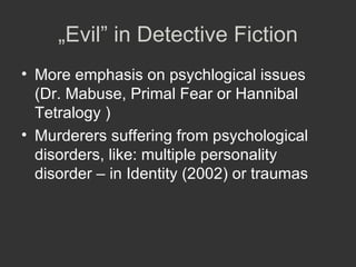 „ Evil” in Detective Fiction More emphasis on psychlogical issues (Dr. Mabuse, Primal Fear or Hannibal Tetralogy ) Murderers suffering from psychological disorders, like: multiple personality disorder – in Identity (2002) or traumas 