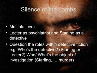 Silence of the Lambs Multiple levels Lecter as psychiatrist and Starling as a detective Question the roles within detective fiction e.g. Who’s the detective? (Starling or Lecter?) Who/ What’s the object of investigation (Starling, … murder)  