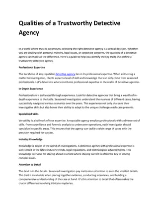 Qualities of a Trustworthy Detective
Agency
In a world where trust is paramount, selecting the right detective agency is a critical decision. Whether
you are dealing with personal matters, legal issues, or corporate concerns, the qualities of a detective
agency can make all the difference. Here’s a guide to help you identify the key traits that define a
trustworthy detective agency.
Professional Expertise
The backbone of any reputable detective agency lies in its professional expertise. When entrusting a
matter to investigators, clients expect a level of skill and knowledge that can only come from seasoned
professionals. Let’s delve into what constitutes professional expertise in the realm of detective agencies.
In-Depth Experience
Professionalism is cultivated through experience. Look for detective agencies that bring a wealth of in-
depth experience to the table. Seasoned investigators understand the nuances of different cases, having
successfully navigated various scenarios over the years. This experience not only sharpens their
investigative skills but also hones their ability to adapt to the unique challenges each case presents.
Specialized Skills
Versatility is a hallmark of true expertise. A reputable agency employs professionals with a diverse set of
skills. From surveillance and forensic analysis to undercover operations, each investigator should
specialize in specific areas. This ensures that the agency can tackle a wide range of cases with the
precision required for success.
Industry Knowledge
Knowledge is power in the world of investigations. A detective agency with professional expertise is
well-versed in the latest industry trends, legal regulations, and technological advancements. This
knowledge is crucial for staying ahead in a field where staying current is often the key to solving
complex cases.
Attention to Detail
The devil is in the details. Seasoned investigators pay meticulous attention to even the smallest details.
This trait is invaluable when piecing together evidence, conducting interviews, and building a
comprehensive understanding of the case at hand. It’s this attention to detail that often makes the
crucial difference in solving intricate mysteries.
 