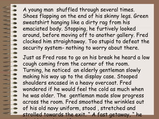 A young man shuffled through several times.
Shoes flapping on the end of his skinny legs. Green
sweatshirt hanging like a dirty rag from his
emaciated body. Stopping, he furtively looked
around, before moving off to another gallery. Fred
clocked him straightaway. Too stupid to defeat the
security system- nothing to worry about there.
Just as Fred rose to go on his break he heard a low
cough coming from the corner of the room.
Turning, he noticed an elderly gentleman slowly
making his way up to the display case. Stooped
shoulders encased in a heavy overcoat. Fred
wondered if he would feel the cold as much when
he was older. The gentleman made slow progress
across the room. Fred smoothed the wrinkles out
of his old navy uniform, stood , stretched and
strolled towards the exit. “ A fast getaway, “ he
 