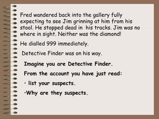 Fred wandered back into the gallery fully
expecting to see Jim grinning at him from his
stool. He stopped dead in his tracks. Jim was no
where in sight. Neither was the diamond!
He dialled 999 immediately.
Detective Finder was on his way.

 Imagine you are Detective Finder.
 From the account you have just read:
 • list your suspects.
 •Why are they suspects.
 