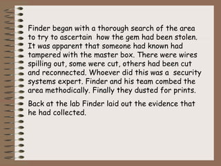Finder began with a thorough search of the area
to try to ascertain how the gem had been stolen.
It was apparent that someone had known had
tampered with the master box. There were wires
spilling out, some were cut, others had been cut
and reconnected. Whoever did this was a security
systems expert. Finder and his team combed the
area methodically. Finally they dusted for prints.
Back at the lab Finder laid out the evidence that
he had collected.
 