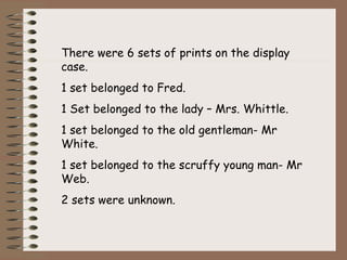 There were 6 sets of prints on the display
case.
1 set belonged to Fred.
1 Set belonged to the lady – Mrs. Whittle.
1 set belonged to the old gentleman- Mr
White.
1 set belonged to the scruffy young man- Mr
Web.
2 sets were unknown.
 