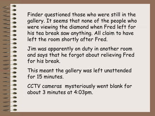 Finder questioned those who were still in the
gallery. It seems that none of the people who
were viewing the diamond when Fred left for
his tea break saw anything. All claim to have
left the room shortly after Fred.
Jim was apparently on duty in another room
and says that he forgot about relieving Fred
for his break.
This meant the gallery was left unattended
for 15 minutes.
CCTV cameras mysteriously went blank for
about 3 minutes at 4:03pm.
 
