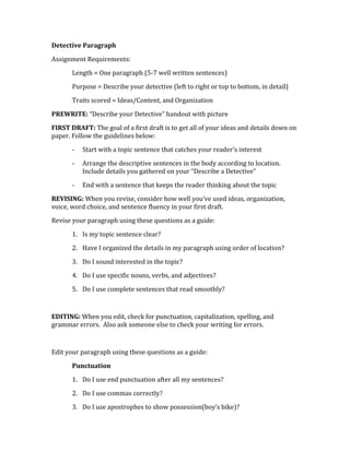 Detective Paragraph 
Assignment Requirements: 
Length = One paragraph (5-7 well written sentences) 
Purpose = Describe your detective (left to right or top to bottom, in detail) 
Traits scored = Ideas/Content, and Organization 
PREWRITE: “Describe your Detective” handout with picture 
FIRST DRAFT: The goal of a first draft is to get all of your ideas and details down on 
paper. Follow the guidelines below: 
- Start with a topic sentence that catches your reader’s interest 
- Arrange the descriptive sentences in the body according to location. 
Include details you gathered on your “Describe a Detective” 
- End with a sentence that keeps the reader thinking about the topic 
REVISING: When you revise, consider how well you’ve used ideas, organization, 
voice, word choice, and sentence fluency in your first draft. 
Revise your paragraph using these questions as a guide: 
1. Is my topic sentence clear? 
2. Have I organized the details in my paragraph using order of location? 
3. Do I sound interested in the topic? 
4. Do I use specific nouns, verbs, and adjectives? 
5. Do I use complete sentences that read smoothly? 
EDITING: When you edit, check for punctuation, capitalization, spelling, and 
grammar errors. Also ask someone else to check your writing for errors. 
Edit your paragraph using these questions as a guide: 
Punctuation 
1. Do I use end punctuation after all my sentences? 
2. Do I use commas correctly? 
3. Do I use apostrophes to show possession(boy’s bike)? 
 