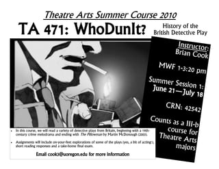 Theatre Arts Summer Course 2010
     TA 471: WhoDunIt?                                                                      History of the
                                                                                        British Detective Play
                                                                                                      Instructor
                                                                                                     Brian Coo :
                                                                                                               k
                                                                                           MWF 1-3:
                                                                                                             20 pm
                                                                                     Summer S
                                                                                              ession 1:
                                                                                      June 21—
                                                                                               July 18
                                                                                          CRN: 425
                                                                                                   42
                                                                                                   Counts as
                                                                                                             a III-b
   In this course, we will read a variety of detective plays from Britain, beginning with a 19th-      course for
    century crime melodrama and ending with The Pillowman by Martin McDonough (2003).
                                                                                                     Theatre A
   Assignments will include on-your-feet explorations of some of the plays (yes, a bit of acting!),            rts
    short reading responses and a take-home final exam.                                                    majors
                Email cook3@uoregon.edu for more information
 