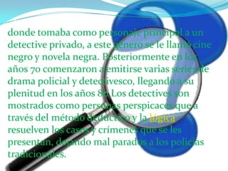 donde tomaba como personaje principal a un detective privado, a este género se le llamó cine negro y novela negra. Posteriormente en los años 70 comenzaron a emitirse varias series de drama policial y detectivesco, llegando a su plenitud en los años 80 Los detectives son mostrados como personas perspicaces que a través del método deductivo y la lógica resuelven los casos y crímenes que se les presentan, dejando mal parados a los policías tradicionales.