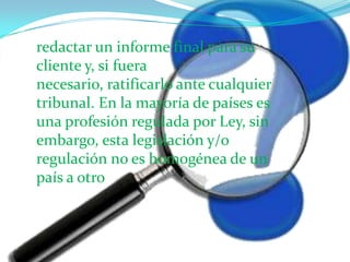 redactar un informe final para su cliente y, si fuera necesario, ratificarlo ante cualquier tribunal. En la mayoría de países es una profesión regulada por Ley, sin embargo, esta legislación y/o regulación no es homogénea de un país a otro