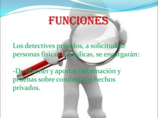 FuncionesLos detectives privados, a solicitud de personas físicas o jurídicas, se encargarán:-De obtener y aportar información y pruebas sobre conductas o hechos privados.