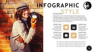 Content Here
You can simply
impress your
audience and add
a unique zing.
Content Here
You can simply
impress your
audience and add
a unique zing.
Content Here
You can simply
impress your
audience and add
a unique zing.
Content Here
You can simply
impress your
audience and add
a unique zing.
Example Text : Get a modern PowerPoint Presentation that is
beautifully designed. I hope and I believe that this Template will
your Time, Money and Reputation. Easy to change colors, photos
and Text. You can simply impress your audience and add a unique
zing and appeal to your Presentations.
Contents Title
 I hope and I believe that this Template will your Time.
 I hope and I believe that this Template will your Time.
 I hope and I believe that this Template will your Time.
INFOGRAPHIC
STYLE
12
 