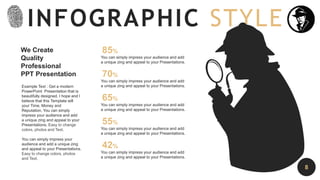 We Create
Quality
Professional
PPT Presentation
Example Text : Get a modern
PowerPoint Presentation that is
beautifully designed. I hope and I
believe that this Template will
your Time, Money and
Reputation. You can simply
impress your audience and add
a unique zing and appeal to your
Presentations. Easy to change
colors, photos and Text.
You can simply impress your
audience and add a unique zing
and appeal to your Presentations.
Easy to change colors, photos
and Text.
85%
You can simply impress your audience and add
a unique zing and appeal to your Presentations.
70%
You can simply impress your audience and add
a unique zing and appeal to your Presentations.
65%
You can simply impress your audience and add
a unique zing and appeal to your Presentations.
55%
You can simply impress your audience and add
a unique zing and appeal to your Presentations.
42%
You can simply impress your audience and add
a unique zing and appeal to your Presentations.
INFOGRAPHIC STYLE
8
 