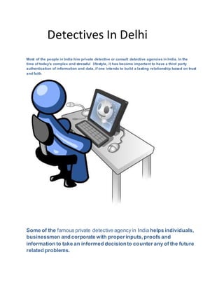 Detectives In Delhi
Most of the people in India hire private detective or consult detective agencies in India. In the
time of today's complex and stressful lifestyle, it has become important to have a third party
authentication of information and data, if one intends to build a lasting relationship based on trust
and faith
Some of the famous private detective agency in India helps individuals,
businessmen and corporate with properinputs,proofs and
information to take an informed decisionto counter any of the future
related problems.
 
