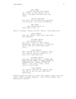 CONTINUED: 3.
WEI SHEN
(looks through the phone)
Oh lovely, a cell phone. Let’s
see....oh damn the batteries are
dead.
POLICE OFFICER
Now don’t be to hasty with getting
rid of that, it’s still evidence.
WEI SHEN
(puts phone back in)
Yeah yeah I got it.
Back at Phelps. Phelps ask Mr. White a few questions
COLE PHELPS
Now, Mr. White. Does your wife have
any enemies?
MICHAEL WHITE
(in between sobs)
Not that I know of. She always
minded her own business. I honestly
don’t know who could have done
this.
COLE PHELPS
Well anyone can be a suspect, even
you. Now we are not saying it is
you, but a possibility.
MICHAEL WHITE
How dare you say that, I LOVED HER
WITH ALL MY HEART! I WOULD NEVER DO
SOMETHING AS...HEART RIPPING AS
THIS!...I’m sorry, this...this
Isn’t a good time.
COLE PHELPS
Of course, come by our agency when
you can so we can ask some more
questions.
Phelps hands Mr. White a card. The camera zooms onto the
text, "Shen & Phelps Agency". Title "Case number one:
Mysterious Deaths"
 