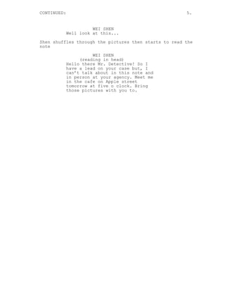CONTINUED: 5.
WEI SHEN
Well look at this...
Shen shuffles through the pictures then starts to read the
note
WEI SHEN
(reading in head)
Hello there Mr. Detective! So I
have a lead on your case but, I
can’t talk about in this note and
in person at your agency. Meet me
in the cafe on Apple street
tomorrow at five o clock. Bring
those pictures with you to.
 