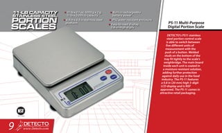 DETECTO’s PS11 stainless
steel portion control scale
is able to switch between
five different units of
measurement with the
push of a button. Welded
studs on the bottom of the
tray fit tightly to the scale’s
weighbridge. The main board
inside each unit is coated in
a moisture resistant solution,
adding further protection
against daily use in the food
industry. The PS-11 features
a 0.8 in (20 mm) high 5-digit
LCD display and is NSF
approved. The PS-11 comes in
attractive retail packaging.
PS-11 Multi-Purpose
Digital Portion Scale
•	11 lb x 0.1 oz, 5000 g x 2 g,
11 lb x 0.005 lb capacity
•	6.9 in x 6.5 in stainless steel
platform
•	Built-in rechargeable
battery power
•	IP52 water resistant enclosure
•	Easy-to-read display,
0.8-in-high digits
9
 