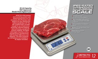 DETECTO’s PS30 stainless
steel countertop portion scale
boasts accuracy to 0.1 oz / 2 g
increments, lift-off stainless steel
platform for easy cleaning and
brilliant backlit blue LCD. The
NSF-certified PS30 is versatile
enough for use in food service
portioning, industrial shipping,
plant processing, and general
purpose weighing. The digital
scale weighs in pounds, ounces,
pounds/ounces, pounds/ounces
with fractional 1/8th ounce, and
kilograms. The PS30 is powered
by 4 AA batteries (not included) or
AC adapter (included).
30-Lb Capacity,
NSF-Approved,
Model PS30 Digital Scale
•	0-15 lb x 0.1 oz /
15-30 lb x 0.2 oz capacity
•	Stainless steel scale and 9.5
in W x 7.3 in D stainless steel
platform
•	IP65 washdown protection
rating
•	Weigh in lb, oz, kg, lb:oz, lb:oz
with fractions
•	Backlit blue LCD with
1-in-high digits
12
 