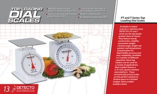 Available in baked
enamel or stainless steel,
DETECTO’s PT and T
series are the top loader
product lines of choice.
They feature sturdy
construction, stability,
convenient weight
viewing angle, bright-red
pointer, and temperature
compensation for
dependable accuracy and
easy readability. Available
in a number of different
capacities, these top
loaders can be used for
a variety of applications.
Most models feature a
5.75-inch-square stainless
steel platform. These
economically priced scales
are the perfect solution to
limited space on a limited
budget. Some models
include a bowl.
PT and T Series Top
Loading Dial Scales
•	Multiple capacities and
platform sizes to choose from
•	16 oz x ¼ oz up to 200 lb x 8 oz
capacities available
•	Choice of stainless steel or
white baked enamel finish
•	Fixed or rotating dials
•	Air dashpot models available
13
 