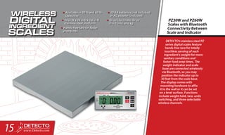 DETECTO’s stainless steel PZ
series digital scales feature
hands-free tare for totally
touchless zeroing of each
ingredient’s weight for more
sanitary conditions and
faster food prep times. The
weight indicator and scale
base are connected wirelessly
via Bluetooth, so you may
position the indicator up to
30 feet from the scale base.
The display comes with
mounting hardware to affix
it to the wall or it can be set
on a level surface. Functions
include weight hold, tare, units
switching, and three selectable
wireless channels.
PZ30W and PZ60W
Scales with Bluetooth
Connectivity Between
Scale and Indicator
•	Available in 30 lb and 60 lb
capacities
•	14 in W x 14 in D x 1.6 in H
stainless steel platform
•	Hands-free tare for faster
prep times
•	10 AA batteries (not included)
or AC adapter (included)
•	lb: oz (decimals), lb: oz
(fractions), and kg
15
 