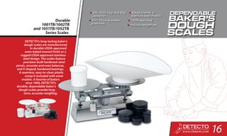 Durable
1001TB/1002TB
and 1051TB/1052TB
Series Scales
•	8 lb, 16 lb, 5 kg, and 8 kg
capacities
•	9 in / 23 cm diameter
platforms
•	Baked enamel or
stainless steel models
•	USDA approved
•	Includes weight set
DETECTO’s long-lasting baker’s
dough scales are manufactured
in durable USDA-approved
oven-baked enamel finish or a
rugged USDA-approved stainless
steel design. The scales feature
precision-built hardened-steel
pivots, accurate and even balances,
and V-shaped, hardened bearings.
A seamless, easy-to-clean plastic
scoop is included with some
models. A favorite of bakers
since 1900, DETECTO’s
durable, dependable baker’s
dough scales provide long-
term, accurate weighing.
16
 