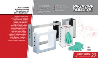 Conserve counter space
with DETECTO’s white baked
epoxy finish or stainless
steel universal glove box
holders. The open face
design allows you to see
what size or type of glove is
being dispensed. The USA-
made holders are universal
enough to hold most glove
box types where counter
or shelf space is limited. GH
models are available capable
of holding one, two, or three
boxes of gloves. The glove
box holders come with a
DETECTO lifetime guarantee.
Mild Steel and
Stainless Steel GH
Series Universal
Glove Box Holders
•	Models capable of
holding one, two, or
three boxes of gloves
•	Installs in seconds –
mounting hardware
included
•	Open face design
•	Private labeling available
•	Accommodates most
glove box types
20
 