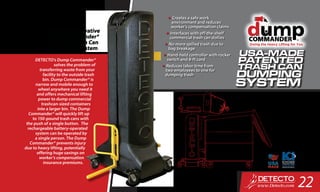 DETECTO’s Dump Commander®
solves the problem of
transferring waste from your
facility to the outside trash
bin. Dump Commander® is
narrow and mobile enough to
wheel anywhere you need it
and offers mechanical lifting
power to dump commercial
trashcan-sized containers
into a larger bin. The Dump
Commander® will quickly lift up
to 150-pound trash cans with
the push of a single button. The
rechargeable battery-operated
system can be operated by
a single person. The Dump
Commander® prevents injury
due to heavy lifting, potentially
offering huge savings on
worker’s compensation
insurance premiums.
Uniquely-Innovative
Dump Commander®
Portable Trash Can
Dumping System
•	Creates a safe work
environment and reduces
worker’s compensation claims
•	Interfaces with off-the-shelf
commercial trash can dollies
•	No more spilled trash due to
bag breakage
•	Hand-held controller with rocker
switch and 8-ft cord
•	Reduces labor time from
two employees to one for
dumping trash
22
 