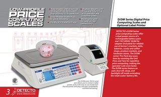 DETECTO’s D/DM Series
price computing scales offer
a dual power source of a
rechargeable battery pack
and 110/120VAC 50/60 Hz
adapter (included) for reliable
use at farmer’s markets, delis,
bakeries, candy and coffee
shops, produce markets, and
hardware stores. The D/DM
series’ Pre-Pack key saves
time by retaining the Unit
Price and Tare for repetitive
price computing, making the
operator’s job even faster.
The D/DM series feature an
auto shut-off, sleep, and
backlight off mode extending
the retail scales’ battery life.
D/DM Series Digital Price
Computing Scales and
Optional Label Printer
•	Four models: 240 oz x 0.1 oz,
15 lb x 0.005 lb, 30 lb x 0.01
lb or 60 lb x 0.02 lb capacities
•	Up to 99 easy-to-add PLUs
for quick reference
•	12.6 W x 9 in D platform size
•	Displays Weight, Unit 
Price, and Total Price
with operator and
customer views
•	RS232 serial port
for label printer
connectivity
The D/DM series’ RS232 serial
port allows you to connect a label
printer, such as the easy-to-use model P225
thermal printer with plug-and-play compatibility
and fixed formatting.
3
 