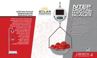 DETECTO’s exclusive solar-powered
hanging scale is easy to operate with
no buttons to press and features
pinpoint accuracy to 0.02 lb/0.01
kg. The stainless steel produce pan,
hanging assembly, and two S-hooks
are included, so the scale
is ready to use right out of
the box, just add light! The
model SCS30 is ideal for
grocery stores, farmers
markets, hardware
stores, and roadside
produce stands.
Requires minimum
400 lux. Optional
hanging scale stand
available (model HS-STAND).
SCS30 Solar-Powered
Hanging Scale with
Optional HS-Stand
•	30 lb x 0.02 lb /
15 kg x 0.01 kg capacity
•	Completely solar-powered
design – Never replace
batteries
•	Includes stainless steel
produce pan, bow, and two
industrial-grade steel S hooks
•	Large 1-inch-high LCD digits –
Instant digital readouts
•	NTEP legal for trade
4
 