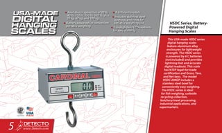 This USA-made HSDC series
digital hanging scales
feature aluminum alloy
enclosures for lightweight
strength. The HSDC series
is powered by 6 C batteries
(not included) and provides
lightning-fast and accurate
digital readouts. This scale
has NTEP legal-for-trade
certification and Gross, Tare,
and Net keys. The model
HSDC-20KGP includes a
stainless steel bowl for
conveniently easy weighing.
The HSDC series is ideal
for fish weighing, curbside
recycling collection,
butchery/meat processing,
industrial applications, and
supermarkets.
HSDC Series, Battery-
Powered Digital
Hanging Scales
•	Available in capacities of 20 lb,
40 lb, 100 lb, 200 lb, 500 lb, plus
20 kg, 40 kg, and 100 kg.
•	Battery powered for convenient
portable weighing
•	9 different models
•	Includes stainless steel
eyehook and hook for
versatile weighing use
•	1-in-high bold LCD readouts
for easy visibility
5
 