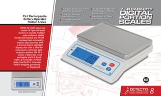 DETECTO’s NSF-approved
model PS-7 portion scale
features a smooth, molded
poly enclosure, sealed
membrane keypad, and lift-off
stainless steel commodity
tray for easy cleaning. With
a 0.8-inch-high 5-digit LCD
display, this scale is ideal for
restaurants, cafeterias, delis
and pizza parlors. The PS-7
comes in attractive retail
packaging and is 2.4 inch
high x 8 inch wide x 7.9 inch
deep. Use the PS-7 wherever
food is weighed, portioned,
or dispensed.
PS-7 Rechargeable
Battery-Operated
Portion Scales
•	7 lb x 0.1 oz, 112 oz x 1/8 oz,
3,000 g x 1 g capacity
•	8 in x 5 in stainless
steel platform
•	IP52 water resistant
enclosure
•	AC adapter and built-in
rechargeable battery
pack included
•	May disable different
units of measure
Large, bold LCD readouts
8
 