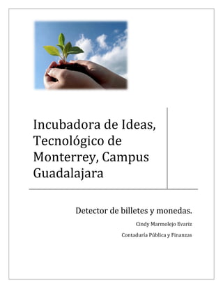  



 
 
 

    Incubadora de Ideas, 
    Tecnológico de 
    Monterrey, Campus 
    Guadalajara 
                                                           
          


             Detector de billetes y monedas. 
                               Cindy Marmolejo Evariz 

                         Contaduría Pública y Finanzas 
                                                            

 
 
