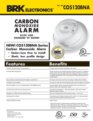 CARBON
MONOXIDE
ALARM
AC/DC USES
STANDARD 9V BATTERY
Cat. No.
CO5120BNA
Features Benefits
Centered “Quick-Connect” wiring harness
Universal Mounting Bracket Center mounts to any standard electrical junction box up to 4” octagonal
without screw removal. Large opening for wiring connects to unit every
60 degrees for easy alignment and quick installation. Does not warp due
to drywall imperfections. Same size footprint as other BRK Electronics®
smoke alarms.
Easy-opening, pivoting side-load 9V battery compartment No need to remove the unit from the ceiling to replace the 9V battery
9V battery is pre-installed Just pull the mylar tab from the battery drawer and the battery is connected.
Interconnectable—up to 12 multiple station CO5120BNA alarms Unit that detects carbon monoxide identifies itself, and sends alarm
signal to other units connected in series.
3rd Generation electronic CO sensing circuit Low power consumption — .085 amps standby, .087 amps in alarm
Reduces nuisance alarms
Operates on 120VAC with 9V battery back-up. Red LED indicates which power supply is active — AC or DC
Latching alarm indicator The latching alarm feature indicates which unit(s) in an interconnected
series has (have) detected alarm levels of CO.
Single Test/Silence button Dual Function:
• Tests all functions by electronically simulating the presence of CO
• Silences the alarm while the occupant(s) respond to an alarm. After the
initial silence period, if levels of CO present still indicate a potentially
dangerous situation, the alarm will sound again.
Provides quick and easy connection to AC power
Dicon Global Inc.
20 Steelcase Road West, Unit #3
Markham, Ontario Canada L3R 1B2
info@diconglobal.com
Tel: 905-475-6006 Fax: 905-475-8560
NEW! CO5120BNA Series
Carbon Monoxide Alarm
• Easier—Less time to install
• Sleek, low profile design
LISTED
CSA 6.19-01
LISTED
CSA 6.19-01
 