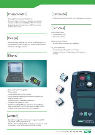 [Componentes]                                                     [Calibração]
                                                                  • Calibração padrão do sensor LEL: metano, propano ou pentano.
• Display gráfico grande e de fácil leitura;
• Sensores infravermelhos para a detecção de dióxido de
  carbono e hidrocarbonetos [HC] até 100% em volume;
• Conjunto de baterias recarregáveis NiMH ou baterias
  alcalinas descartáveis.
                                                                  [Sensores]
                                                                  Gases Combustíveis
                                                                  • Sensor catalítico 20L;

[Design]                                                          • Resistente a silicone.


                                                                  Oxigênio e Gases Tóxicos
• Estojo de naylon revestido com fibra de carbono antiestático;
                                                                  • Sensores eletroquímicos de alta qualidade.
• Extremamente robusto mesmo para as situações mais difíceis ;
• Resistente à RFI e gás corrosivo.
                                                                  CO2 e Hidrocarboneto
                                                                  • Sensor infravermelho de alta performance;
                                                                  • Exclusivo sistema para compensação de temperatura e

[Display]
                                                                    umidade .




• Display LCD totalmente gráfico;
• Alto contraste;
• Luz de fundo brilhante e homogênea;
• Display separado para indicação de vida útil da bateria e
  informações adicionais;
• Tamanho de texto grande para fácil leitura;
• 2 ou 4 níveis de alarme por canal;
• Registro de dados padrão que podem ser visualizados por
  meio do display do OrionPlus ou pelo software link que exibe
  os dados como tabelas ou gráficos no computador.




[Alarme]
• Dois LEDs extra grandes, visíveis de um ângulo de até 320° e
  um potente alarme sonoro de 85 dB;
• Alarmes alto, baixo STEL e TWA, concentração máxima no local
  de trabalho e dados de exposição em curtos períodos.



                                                                          www.msanet.com.br    Tel.: (11) 4070-5999
 