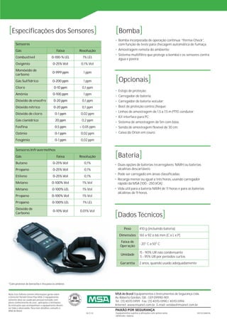 [Especificações dos Sensores]                                           [Bomba]
                                                                        • Bomba incorporada de operação contínua “Perma-Check”,
       Sensores                                                           com função de teste para checagem automática de fumaça;
       Gás                                     Faixa     Resolução      • Amostragem remota do ambiente;
                                                                        • Sistema multifiltro que protege a bomba e os sensores contra
       Combustível                        0-100-% LEL      1% LEL         água e poeira;
       Oxigênio                             0-25% Vol    0,1% Vol
       Monóxido de
                                           0-999 ppm       1 ppm

                                                                        [Opcionais]
       carbono
       Gás Sulfídrico                      0-200 ppm       1 ppm
       Cloro                                 0-10 ppm     0,1 ppm
                                                                        • Estojo de proteção;
       Amônia                               0-100 ppm      1 ppm
                                                                        • Carregador de bateria;
       Dióxido de enxofre                   0-20 ppm      0,1 ppm       • Carregador de bateria veicular;
       Dióxido nítrico                      0-20 ppm      0,1 ppm       • Boot de proteção contra choque;
                                                                        • Linhas de amostragem de 1,5 a 7,5 m PTFE condutor;
       Dióxido de cloro                       0-1 ppm    0,02 ppm
                                                                        • Kit interface para PC;
       Gás cianídrico                         20 ppm      0,2 ppm
                                                                        • Sistema de amostragem de 5m com bóia;
       Fosfina                                0,5 ppm    < 0,05 ppm     • Sonda de amostragem flexível de 30 cm;
       Ozônio                                 0-1 ppm    0,02 ppm       • Caixa do Orion em couro.

       Fosgênio                               0-1 ppm    0,02 ppm



                                                                        [Bateria]
       Sensores Infravermelhos
       Gás                                     Faixa     Resolução
       Butano                               0-25% Vol      0,1%         • Duas opções de baterias recarregáveis: NiMH ou baterias
       Propano                              0-25% Vol      0,1%           alcalinas descartáveis;
                                                                        • Pode ser carregado em áreas classificadas;
       Etileno                              0-25% Vol      0,1%
                                                                        • Recarga menor ou igual a três horas, usando carregador
       Metano                              0-100% Vol     1% Vol          rápido da MSA [100 - 250 VCA];
       Metano                              0-100% LEL     1% Vol        • Vida útil para a bateria NiMH de 11 horas e para as baterias
                                                                          alcalinas de 9 horas.
       Propano                             0-100% Vol     1% Vol
       Propano                             0-100% LEL      1% LEL


                                                                        [Dados Técnicos]
       Dióxido de
                                            0-10% Vol    0,01% Vol
       Carbono



                                                                                Peso           410 g (incluindo bateria)
                                                                           Dimensões           165 x 92 x 66 mm [C x L x P]
                                                                             Faixa de
                                                                                               - 20° C a 50° C
                                                                            Operação
                                                                                               15 - 90% UR não condensante
                                                                            Umidade
                                                                                                5 - 95% UR por períodos curtos
                                                                            Garantia           2 anos, quando usado adequadamente




*Com protetor de borracha e tira para os ombros.


Nota: Este folheto contém informações gerais sobre                      MSA do Brasil Equipamentos e Instrumentos de Segurança Ltda.
o Detector Portátil Orion Plus MSA. O equipamento                       Av. Roberto Gordon, 138 - CEP 09990-901
somente deve ser usado por pessoal treinado, com
pleno conhecimento de usos , aplicações e limitações.
                                                                        Tel.: (11) 4070-5999 Fax: (11) 4070-5990 / 4070-5994
As instruções que acompanham o equipamento devem                        Internet: www.msanet.com.br E-mail: vendas@msanet.com.br
ser lidas e observadas. Para mais detalhes, consulte a
MSA do Brasil.                                                          PAIXÃO POR SEGURANÇA
                                                             08-17-02   Equipamentos sujeitos a alterações sem prévio aviso.        REV.00 MAR/06
                                                                        IMPRESSÃO: MAR/06
 