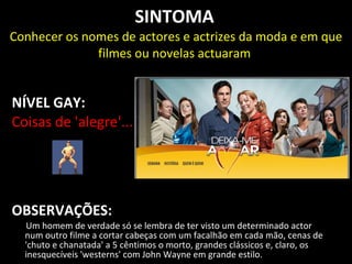 SINTOMA
Conhecer os nomes de actores e actrizes da moda e em que
              filmes ou novelas actuaram


NÍVEL GAY:
Coisas de 'alegre'...




OBSERVAÇÕES:
  Um homem de verdade só se lembra de ter visto um determinado actor
  num outro filme a cortar cabeças com um facalhão em cada mão, cenas de
  'chuto e chanatada' a 5 cêntimos o morto, grandes clássicos e, claro, os
  inesquecíveis 'westerns' com John Wayne em grande estilo.
 