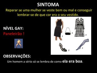 SINTOMA
 Reparar se uma mulher se veste bem ou mal e conseguir
        lembrar-se de que cor era o seu vestido.


NÍVEL GAY:
Paneleirão !




OBSERVAÇÕES:
  Um homem a sério só se lembra de como ela   era boa.
 