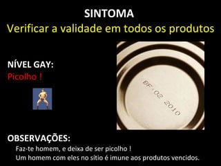 SINTOMA
Verificar a validade em todos os produtos

NÍVEL GAY:
Picolho !




OBSERVAÇÕES:
 Faz-te homem, e deixa de ser picolho !
 Um homem com eles no sítio é imune aos produtos vencidos.
 
