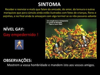 SINTOMA
  Receber e reenviar e-mails que falam da amizade, do amor, da ternura e outras
 mariquices que para cúmulo ainda estão ilustrados com fotos de crianças, flores e
anjinhos, e no final ainda te ameaçam com algo terrível se os não passares adiante



NÍVEL GAY:
Gay empedernido !




OBSERVAÇÕES:
   Mostrem a vossa hombridade e mandem isto aos vossos amigos.
 
