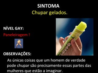 SINTOMA
                 Chupar gelados.

NÍVEL GAY:
Paneleiragem !



OBSERVAÇÕES:
 As únicas coisas que um homem de verdade
 pode chupar são precisamente essas partes das
 mulheres que estão a imaginar.
 
