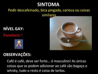 SINTOMA
  Pedir descafeinado, bica pingada, carioca ou coisas
                       similares


NÍVEL GAY:
Paneleiro !



OBSERVAÇÕES:
 Café é café, deve ser forte... é masculino! As únicas
 coisas que se podem adicionar ao café são bagaço e
 whisky, tudo o resto é coisa de larilas.
 