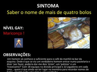 SINTOMA
 Saber o nome de mais de quatro bolos

NÍVEL GAY:
Mariconço !




OBSERVAÇÕES:
 Um homem só conhece o suficiente para o café da manhã no bar da
 esquina. Onde é que se viu um verdadeiro homem entrar numa pastelaria e
 dizer 'por favor, poderia dar-me dois 'éclair', um 'palmier' e um
 'travesseiro?' Com 18 equipas na divisão principal e 22 jogadores em cada
 uma... quem é que ainda vai ter lugar na memória para recordar nomes de
 