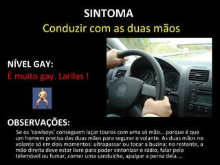 SINTOMA
            Conduzir com as duas mãos

NÍVEL GAY:
É muito gay. Larilas !



OBSERVAÇÕES:
  Se os 'cowboys' conseguem laçar touros com uma só mão... porque é que
  um homem precisa das duas mãos para segurar o volante. As duas mãos no
  volante só em dois momentos: ultrapassar ou tocar a buzina; no restante, a
  mão direita deve estar livre para poder sintonizar o rádio, falar pelo
  telemóvel ou fumar, comer uma sanduíche, apalpar a perna dela....
 