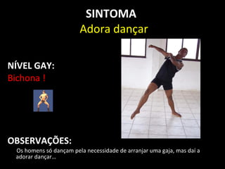 SINTOMA
                        Adora dançar

NÍVEL GAY:
Bichona !




OBSERVAÇÕES:
 Os homens só dançam pela necessidade de arranjar uma gaja, mas daí a
 adorar dançar…
 