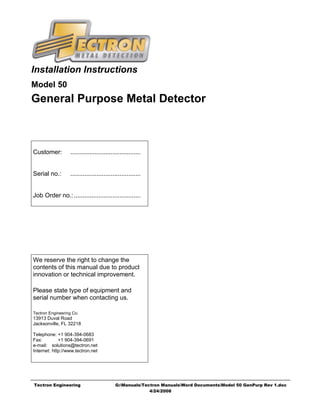 Installation Instructions
Model 50
General Purpose Metal Detector



Customer:         ........................................


Serial no.:       ........................................


Job Order no.:......................................




We reserve the right to change the
contents of this manual due to product
innovation or technical improvement.

Please state type of equipment and
serial number when contacting us.

Tectron Engineering Co.
13913 Duval Road
Jacksonville, FL 32218

Telephone: +1 904-394-0683
Fax:         +1 904-394-0691
e-mail: solutions@tectron.net
Internet: http://www.tectron.net




Tectron Engineering                        G:ManualsTectron ManualsWord DocumentsModel 50 GenPurp Rev 1.doc
                                                         4/24/2008
 