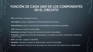 FUNCIÓN DE CADA UNO DE LOS COMPONENTES
EN EL CIRCUITO
• Pila: suministrar energía al circuito.
Interruptor I: activar o desactivar el funcionamiento del circuito.
Potenciómetro: ajustar a qué nivel de luminosidad se encenderá la bombilla.
LDR: detectar el nivel de luminosidad.
• Resistencia: proteger la base del transistor de sobre intensidades.
• Transistor: trabaja en la zona de conmutación y su función es activar (saturación) y desactivar
(corte) el relé.
• Relé: encender y apagar la bombilla.
• Bombilla: encenderse cuando se detecta bajo nivel de luminosidad.
• Diodo: protege el transistor de la descarga de la bobina del relé cuando éste se desconecta.
 
