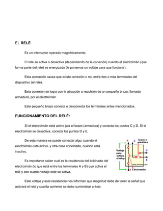 EL RELÉ

       Es un interruptor operado magnéticamente.

       El relé se activa o desactiva (dependiendo de la conexión) cuando el electroimán (que
forma parte del relé) es energizado (le ponemos un voltaje para que funcione).

       Esta operación causa que exista conexión o no, entre dos o más terminales del
dispositivo (el relé).

       Esta conexión se logra con la atracción o repulsión de un pequeño brazo, llamado
armadura, por el electroimán.

       Este pequeño brazo conecta o desconecta los terminales antes mencionados.


FUNCIONAMIENTO DEL RELÉ:

       Si el electroimán está activo jala el brazo (armadura) y conecta los puntos C y D. Si el
electroimán se desactiva, conecta los puntos D y E.

       De esta manera se puede conectar algo, cuando el
electroimán está activo, y otra cosa conectada, cuando está
inactivo.

       Es importante saber cual es la resistencia del bobinado del
electroimán (lo que está entre los terminales A y B) que activa el
relé y con cuanto voltaje este se activa.

       Este voltaje y esta resistencia nos informan que magnitud debe de tener la señal que
activará el relé y cuanta corriente se debe suministrar a éste.
 