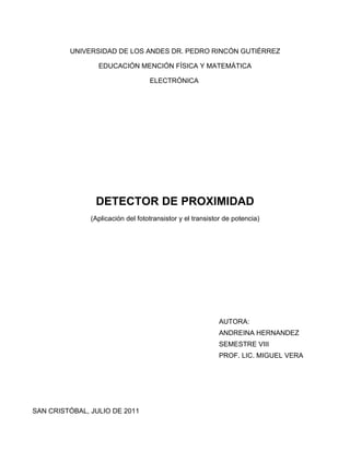 UNIVERSIDAD DE LOS ANDES DR. PEDRO RINCÓN GUTIÉRREZ

                 EDUCACIÓN MENCIÓN FÍSICA Y MATEMÁTICA

                                   ELECTRÓNICA




                DETECTOR DE PROXIMIDAD
               (Aplicación del fototransistor y el transistor de potencia)




                                                           AUTORA:
                                                           ANDREINA HERNANDEZ
                                                           SEMESTRE VIII
                                                           PROF. LIC. MIGUEL VERA




SAN CRISTÓBAL, JULIO DE 2011
 